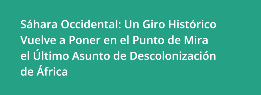 Sáhara Occidental: Un Giro Histórico Vuelve a Poner en el Punto de Mira el Último Asunto de Descolonización de África