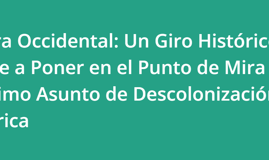 Sáhara Occidental: Un Giro Histórico Vuelve a Poner en el Punto de Mira el Último Asunto de Descolonización de África