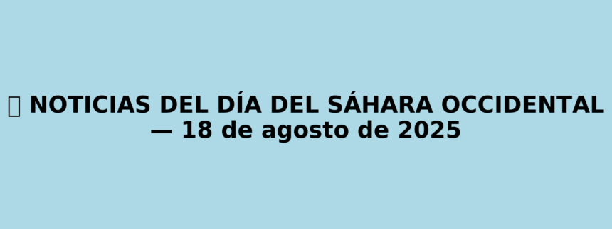 NOTICIAS DEL DÍA DEL SÁHARA OCCIDENTAL — 18 de agosto de 2025